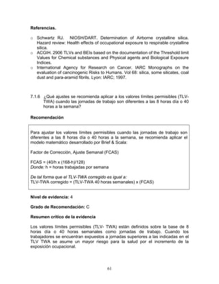 Referencias.

o Schwartz RJ. NIOSH/DART. Determination of Airborne crystalline silica.
  Hazard review: Health effects of occupational exposure to respirable crystalline
  silica.
o ACGIH. 2906 TLVs and BEIs based on the documentation of the Threshold limit
  Values for Chemical substances and Physical agents and Biological Exposure
  Indices.
o International Agency for Research on Cancer. IARC Monographs on the
  evaluation of cancinogenic Risks to Humans. Vol 68: silica, some silicates, coal
  dust and para-aramid fibrils. Lyon: IARC; 1997.



7.1.6 ¿Qué ajustes se recomienda aplicar a los valores límites permisibles (TLV-
      TWA) cuando las jornadas de trabajo son diferentes a las 8 horas día o 40
      horas a la semana?

Recomendación


Para ajustar los valores límites permisibles cuando las jornadas de trabajo son
diferentes a las 8 horas día o 40 horas a la semana, se recomienda aplicar el
modelo matemático desarrollado por Brief & Scala:

Factor de Corrección, Ajuste Semanal (FCAS)

FCAS = (40/h x (168-h)/128)
Donde: h = horas trabajadas por semana

De tal forma que el TLV-TWA corregido es igual a:
TLV-TWA corregido = (TLV-TWA 40 horas semanales) x (FCAS)


Nivel de evidencia: 4

Grado de Recomendación: C

Resumen crítico de la evidencia

Los valores límites permisibles (TLV- TWA) están definidos sobre la base de 8
horas día o 40 horas semanales como jornadas de trabajo. Cuando los
trabajadores se encuentran expuestos a jornadas superiores a las indicadas en el
TLV TWA se asume un mayor riesgo para la salud por el incremento de la
exposición ocupacional.




                                       61
 