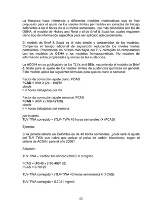 La literatura hace referencia a diferentes modelos matemáticos que se han
propuesto para el ajuste de los valores límites permisibles en jornadas de trabajo
deferentes a las 8 horas día o 40 horas semanales. Los más conocidos son los de
OSHA, el modelo de Hickey and Reist y el de Brief & Scala los cuales requieren
cierto tipo de información especifica para ser aplicado adecuadamente.

El modelo de Brief & Scala es el más simple y conservador de los modelos.
Compensa el tiempo adicional de exposición reduciendo los niveles límites
permisibles. Proporciona los niveles más bajos del TLV corregido en comparación
con los modelos de OSHA y los modelos farmacocinéticos. No requiere de
información sobre propiedades químicas de las sustancias.

La ACGIH en su publicación de los TLVs and BEIs, recomienda el modelo de Brief
& Scala para el ajuste de los valores límites de sustancias químicas en general.
Este modelo aplica las siguientes fórmulas para ajustes diario o semanal:

Factor de corrección ajuste diario: FCAD
FCAD = 8/hd X (24 – hd)/16
donde
h = horas trabajadas por día

Factor de corrección ajuste semanal: FCAS
FCAS = (40/h x (168-h)/128)
donde
h = horas trabajadas por semana

por lo tanto,
TLV TWA corregido = (TLV- TWA 40 horas semanales) X (FCAS)

Ejemplo:

Si la jornada laboral en Colombia es de 48 horas semanales, ¿cual será el ajuste
del TLV TWA que habrá que aplicar al polvo de carbón bituminoso, según el
criterio de ACGIH, para el año 2006?

Solución:

TLV TWA – Carbón bituminoso (2006): 0.9 mg/m3

FCAS = (40/48 x (168-48)/128)
FCAS = 0.78125

TLV-TWA corregido = (TLV-TWA 40 horas semanales) X (FCAS)

TLV-TWA corregido = 0.7031 mg/m3




                                       62
 
