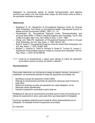 Rappaport no recomienda aplicar el modelo farmacocinético para agentes
químicos que tienen una vida media lenta (mayor de 300 horas) como la sílice y
los aerosoles insolubles en general.


Referencias

o Rappaport S. M., Adjustment of Occupational Exposure Limits for Unusual
  Work Schedules. Fact Sheet on Occupational Health. International Council on
  Metals and the Environment (ICME) . 2001; (1): 1-3.
o Paustenbach DJ. Occupational Exposure Limits, Pharmacokinetics and
  Unusual Work Shifts. In Patty’s Industrial Hygiene and Toxicology, Vol III, Eds
  Cralley & Cralley, New York, John Wiley & Sons, 11-277, 1985.
o Hickey JLS, Reist PC. Application of Occupational Exposure Limits to Unusual
  Work Schedules. Am Ind. Hyg. Assoc. J. 1997; 38:613- 621.
o Brief R, Scala R. Occupational Exposure Limits for Novel Work Schedules: Am
  Ind. Hyg. Assoc. J. 1975; 36:467- 469.
o Brodeur J, Vyskocil A, Tardif R, Perrault G, Drolet D, Truchon G, Lemay F..
  Adjustment of permissible exposure values to unusual work schedules. Am Ind.
  Hyg. Assoc. J. 2001; 62 (5):584-94.


7.1.7 ¿Cuál es el procedimiento a seguir para calcular el índice de exposición
      acumulada a polvos de sílice, de carbón o asbesto?

Recomendación:


Para poder determinar con suficiencia el riesgo de adquirir silicosis, antracosis o
asbestosis se recomienda calcular el índice de exposición acumulada, así:

  Identifique el grupo de exposición similar (GES).
  Obtenga la concentración promedio de exposición del grupo para 8 horas en
  cada oficio
  Determine el tiempo en años de exposición por cada trabajador, en los
  diferentes oficios identificados.
  Calcule la exposición acumulada a polvo total así:

Multiplique el valor de la concentración promedio para 8 horas encontrada por el
tiempo de exposición en años, para cada oficio que desempeñó el trabajador.

Sume los resultados obtenidos para el total de oficios desempeñados por el
trabajador. El resultado final es la exposición acumulada.

En resumen:




                                         64
 
