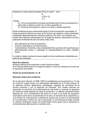 Exposición a polvo total acumulado (PTA) en mg/m3 - año =
                                   N
                                   Σ (Cj x Tj)
                                   J=1
Donde:
     Cj = Es la concentración promedio ponderada para 8 horas de exposición a
     polvo total, medida en mg/m3,en un oficio específico (j)
     Tj = Duración del empleo en años en un oficio y tiempo específico

Existe evidencia de que conservando igual el nivel de exposición acumulada, el
riesgo de adquirir silicosis es mayor en la minería con respecto a otras actividades
industriales específicamente la industria cerámica. Por tanto, se considera que
existen otros factores relacionados con el riesgo de silicosis, adicionales a la mera
evaluación ambiental de polvo de sílice, tales como:

  Año calendario de inicio de exposición.
  Fracción respirable en la masa de polvo.
  Características inherentes a las propiedades físico-químicas de la partícula que
  potencialmente limitan o restringen la biodisponibilidad de sílice cristalina
  tóxica.

Lo anterior implica mantener buenos registros de las mediciones ambientales por
parte de las empresas.

Nivel de evidencia:
4 Para el cálculo de la exposición a polvo total acumulado.
2 ++ Para las diferencias en el riesgo de adquirir o morir por silicosis en función de
la exposición acumulada,

Grado de recomendación: C y B

Resumen crítico de la evidencia

En el caso de la silicosis, la OMS (1987) ha establecido que la exposición a 1-2 mg
de cuarzo/m3 puede causar una enfermedad detectable en 5-15 años (Figura 3);
se observan primero alteraciones radiológicas, seguidas de anomalías de la
función pulmonar y por la aparición de síntomas. Con niveles menores de
exposición, la evolución de la enfermedad es más lenta y a menudo no aparecen
los síntomas hasta después de cesar la exposición. La relación exposición-efecto
depende de: a) la concentración del polvo en el aire; b) la dosis de exposición
acumulada (suma de la concentración en el aire y la duración de la exposición), y
c) el tiempo de “permanencia” (cantidad de tiempo que el polvo ha permanecido
en los pulmones). Parece ser que la exposición a concentraciones bajas durante
un período prolongado causa una enfermedad menos grave que la exposición a
concentraciones altas durante un período corto.



                                          65
 