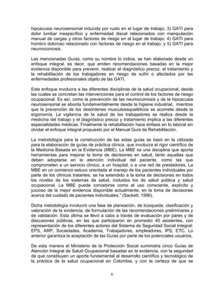 hipoacusia neurosensorial inducida por ruido en el lugar de trabajo;    3) GATI para
dolor lumbar inespecífico y enfermedad discal relacionados con          manipulación
manual de cargas y otros factores de riesgo en el lugar de trabajo;     4) GATI para
hombro doloroso relacionado con factores de riesgo en el trabajo; y     5) GATI para
neumoconiosis.

Las mencionadas Guías, como su nombre lo indica, se han elaborado desde un
enfoque integral, es decir, que emiten recomendaciones basadas en la mejor
evidencia disponible para prevenir, realizar el diagnóstico precoz, el tratamiento y
la rehabilitación de los trabajadores en riesgo de sufrir o afectados por las
enfermedades profesionales objeto de las GATI.

Este enfoque involucra a las diferentes disciplinas de la salud ocupacional, desde
las cuales se concretan las intervenciones para el control de los factores de riesgo
ocupacional. Es así, como la prevención de las neumoconiosis y de la hipoacusia
neurosensorial se aborda fundamentalmente desde la higiene industrial, mientras
que la prevención de los desórdenes musculoesqueléticos se acomete desde la
ergonomía. La vigilancia de la salud de los trabajadores se realiza desde la
medicina del trabajo y el diagnóstico precoz y tratamiento implica a las diferentes
especialidades médicas. Finalmente la rehabilitación hace énfasis en lo laboral sin
olvidar el enfoque integral propuesto por el Manual Guía de Rehabilitación.

La metodología para la construcción de las estas guías se basó en la utilizada
para la elaboración de guías de práctica clínica, que involucra el rigor científico de
la Medicina Basada en la Evidencia (MBE). La MBE es una disciplina que aporta
herramientas para mejorar la toma de decisiones en salud, tanto aquellas que
deben adoptarse en la atención individual del paciente, como las que
comprometen a un servicio clínico, a un hospital, o a una red de prestadores. La
MBE en un comienzo estuvo orientada al manejo de los pacientes individuales por
parte de los clínicos tratantes, se ha extendido a la toma de decisiones en todos
los niveles de los sistemas de salud, incluidos los de salud pública y salud
ocupacional. La MBE puede concebirse como el uso consciente, explícito y
juicioso de la mejor evidencia disponible actualmente, en la toma de decisiones
acerca del cuidado de pacientes individuales.” (Sackett, 1996).

Dicha metodología involucró una fase de planeación, de búsqueda, clasificación y
valoración de la evidencia, de formulación de las recomendaciones preliminares y
de validación. Esta última se llevó a cabo a través de evaluación por pares y de
discusiones públicas, en las que participaron en promedio 40 asistentes, con
representación de los diferentes actores del Sistema de Seguridad Social Integral:
EPS, ARP, Sociedades, Academia, Trabajadores, empleadores, IPS, ETC. Lo
anterior garantiza la aceptación de las Guías por parte de los potenciales usuarios.

De esta manera el Ministerio de la Protección Social suministra cinco Guías de
Atención Integral de Salud Ocupacional basadas en la evidencia, con la seguridad
de que constituyen un aporte fundamental al desarrollo científico y tecnológico de
la práctica de la salud ocupacional en Colombia, y con la certeza de que se


                                          6
 