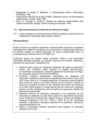 o Beaglehole R, Bonita R, Kjellström T. Epidemiología básica. Washington:
  OPS/OMS, 1994.
o Organización Mundial de la Salud (OMS). Detección precoz de enfermedades
  profesionales. Ginebra: OMS, 1987.
o Silva, J.I., Quiroga V., Amado F. Sistema de vigilancia epidemiológica para
  material particulado. Bogotá: Instituto de Seguros Sociales, 1995.


7.2   Intervenciones para el control de los factores de riesgo.

7.2.1 ¿Qué estrategia se recomienda para mantener vigilada la exposición de los
      trabajadores a aerosoles sólidos (polvos, fibras)?

Recomendación:


Existe consenso de expertos nacionales e internacionales acerca de la siguiente
estrategia para validar los resultados de la exposición a contaminantes químicos
en general, incluido el material particulado, en grupos poblacionales tanto en
empresas de gran tamaño como en PYMES, así:

Conformar grupos que tengan similar exposición (GES) o que desarrollen
actividades laborales similares, por ejemplo: operarios de minerías, mecánicos,
operarios de construcción, soldadores, etc.

   1. Clasificar estos grupos en categorías cualitativas de riesgo de exposición
      (crítico, alto, moderado, bajo), basados en simples observaciones,
      circunstancias de exposición, panorama general de los factores de riesgo,
      etc. Se puede utilizar la GTC 45 del ICONTEC.
   2. Confirmar, mediante evaluaciones ambientales, las categorías de
      exposición cualitativas anteriormente establecidas (línea base). Para cada
      GES, tomar entre 6 a 10 muestras aleatorias, incluyendo muestras blanco
      para control de calidad. Para GES mayores de 50 individuos, calcular el
      número de muestras tomando la raíz cuadrada del número de individuos
      en el GES. Debe tenerse en cuenta que la toma de menos de 6 muestras
      genera una alta incertidumbre sobre el perfil de la exposición. Preferir las
      evaluaciones personales.
   3. Aplicando técnicas de estadística descriptiva a los resultados de las
      evaluaciones realizadas en cada GES, obtener los parámetros requeridos
      como: rango de las evaluaciones, valores mínimo y máximo, porcentaje de
      muestras superiores a los TLV –TWA o 100% de la CR, promedios
      aritmético y geométrico, desviación estándar de la exposición, desviación
      estándar geométrica, etc.
   4. Utilizar la desviación estándar geométrica para asegurar la adecuada
      selección de los GES.




                                        69
 