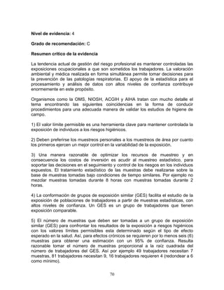 Nivel de evidencia: 4

Grado de recomendación: C

Resumen crítico de la evidencia

La tendencia actual de gestión del riesgo profesional es mantener controladas las
exposiciones ocupacionales a que son sometidos los trabajadores. La valoración
ambiental y médica realizada en forma simultánea permite tomar decisiones para
la prevención de las patologías respiratorias. El apoyo de la estadística para el
procesamiento y análisis de datos con altos niveles de confianza contribuye
enormemente en este propósito.

Organismos como la OMS, NIOSH, ACGIH y AIHA tratan con mucho detalle el
tema encontrando las siguientes coincidencias en la forma de conducir
procedimientos para una adecuada manera de validar los estudios de higiene de
campo.

1) El valor límite permisible es una herramienta clave para mantener controlada la
exposición de individuos a los riesgos higiénicos.

2) Deben preferirse los muestreos personales a los muestreos de área por cuanto
los primeros ejercen un mejor control en la variabilidad de la exposición.

3) Una manera razonable de optimizar los recursos de muestreo y en
consecuencia los costos de inversión es acudir al muestreo estadístico, para
soportar las decisiones en el seguimiento y control de los riesgos en los individuos
expuestos. El tratamiento estadístico de las muestras debe realizarse sobre la
base de muestras tomadas bajo condiciones de tiempo similares. Por ejemplo no
mezclar muestras tomadas durante 8 horas con muestras tomadas durante 2
horas.

4) La conformación de grupos de exposición similar (GES) facilita el estudio de la
exposición de poblaciones de trabajadores a partir de muestras estadísticas, con
altos niveles de confianza. Un GES es un grupo de trabajadores que tienen
exposición comparable.

5) El número de muestras que deben ser tomadas a un grupo de exposición
similar (GES) para confrontar los resultados de la exposición a riesgos higiénicos
con los valores límites permisibles esta determinado según el tipo de efecto
esperado en la salud. Así, para efectos crónicos se requieren por lo menos seis (6)
muestras para obtener una estimación con un 95% de confianza. Resulta
razonable tomar el número de muestras proporcional a la raíz cuadrada del
número de trabajadores del GES. Así por ejemplo 49 trabajadores necesitan 7
muestras, 81 trabajadores necesitan 9, 16 trabajadores requieren 4 (redondear a 6
como mínimo).


                                        70
 