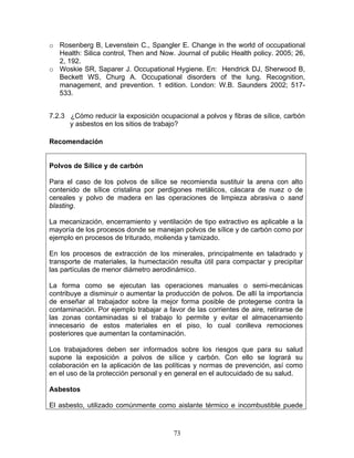 o Rosenberg B, Levenstein C., Spangler E. Change in the world of occupational
  Health: Silica control, Then and Now. Journal of public Health policy. 2005; 26,
  2, 192.
o Woskie SR, Saparer J. Occupational Hygiene. En: Hendrick DJ, Sherwood B,
  Beckett WS, Churg A. Occupational disorders of the lung. Recognition,
  management, and prevention. 1 edition. London: W.B. Saunders 2002; 517-
  533.


7.2.3 ¿Cómo reducir la exposición ocupacional a polvos y fibras de sílice, carbón
      y asbestos en los sitios de trabajo?

Recomendación


Polvos de Sílice y de carbón

Para el caso de los polvos de sílice se recomienda sustituir la arena con alto
contenido de sílice cristalina por perdigones metálicos, cáscara de nuez o de
cereales y polvo de madera en las operaciones de limpieza abrasiva o sand
blasting.

La mecanización, encerramiento y ventilación de tipo extractivo es aplicable a la
mayoría de los procesos donde se manejan polvos de sílice y de carbón como por
ejemplo en procesos de triturado, molienda y tamizado.

En los procesos de extracción de los minerales, principalmente en taladrado y
transporte de materiales, la humectación resulta útil para compactar y precipitar
las partículas de menor diámetro aerodinámico.

La forma como se ejecutan las operaciones manuales o semi-mecánicas
contribuye a disminuir o aumentar la producción de polvos. De allí la importancia
de enseñar al trabajador sobre la mejor forma posible de protegerse contra la
contaminación. Por ejemplo trabajar a favor de las corrientes de aire, retirarse de
las zonas contaminadas si el trabajo lo permite y evitar el almacenamiento
innecesario de estos materiales en el piso, lo cual conlleva remociones
posteriores que aumentan la contaminación.

Los trabajadores deben ser informados sobre los riesgos que para su salud
supone la exposición a polvos de sílice y carbón. Con ello se logrará su
colaboración en la aplicación de las políticas y normas de prevención, así como
en el uso de la protección personal y en general en el autocuidado de su salud.

Asbestos

El asbesto, utilizado comúnmente como aislante térmico e incombustible puede



                                        73
 