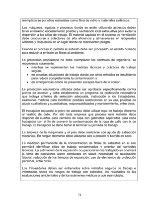 reemplazarse por otros materiales como fibra de vidrio y materiales sintéticos.

Las máquinas, equipos y procesos donde se estén utilizando asbestos deben
tener el máximo encerramiento posible y ventilación local exhaustiva para evitar la
dispersión a los sitios de trabajo. El material captado en el sistema de ventilación
debe conducirse a colectores de alta eficiencia y almacenarse en recipientes
sellados y dispuestos en un lugar donde no representen peligro.

Cuando el proceso lo permita el asbesto debe ser procesado en estado húmedo
para reducir la emisión de fibras al ambiente.

La protección respiratoria no debe reemplazar los controles de ingeniería, se
recomienda solamente:
   • mientras se implementan las medidas técnicas y prácticas de trabajo
      seguro,
   • en aquellas situaciones de trabajo donde por otros métodos es insuficiente
      para reducir completamente la contaminación y
   • en emergencias donde se presenten escapes fuera de lo común.

La protección respiratoria utilizada debe ser aprobada específicamente contra
polvos de asbesto y debe establecerse un programa de protección respiratoria
que incluya criterios de selección adecuada, instrucción a los trabajadores,
exámenes médicos para identificar posibles restricciones en su uso, pruebas de
ajuste cualitativas y cuantitativas, responsabilidades y mantenimiento, entre otros.

El trabajador expuesto a polvo de asbesto debe utilizar ropa de trabajo diferente
al vestido de calle. Por ello toda empresa que procese este material debe
disponer de cuartos para cambios de ropa con gabinetes separados para cada
trabajador con el fin de prevenir la contaminación de la ropa de calle con la de
trabajo. El trabajador se debe bañar al terminar su jornada de trabajo.

La limpieza de la maquinaria y el piso debe realizarse con ayuda de extracción
mecánica. En ningún momento debe utilizarse aire a presión ni barrido en seco.

La medición permanente de la concentración de fibras de asbestos en el aire
permitirá identificar sitios de trabajo contaminados y orientar así controles
técnicos. La estimación de la exposición ocupacional en los trabajadores orientará
la toma de decisiones sobre conductas en salud, necesidad de reubicación
laboral, reducción de los tiempos de exposición, uso de elementos de protección
personal, entre otras.

Los trabajadores deben ser entrenados sobre métodos seguros de trabajo e
informados sobre los riesgos de trabajo con asbestos, los resultados de las
evaluaciones ambientales y de los exámenes médicos a que sean objeto.




                                         74
 