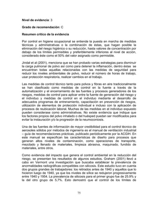 Nivel de evidencia: 3

Grado de recomendación: C

Resumen crítico de la evidencia

Por control en higiene ocupacional se entiende la puesta en marcha de medidas
técnicas y administrativas o la combinación de éstas, que hagan posible la
eliminación del riesgo higiénico o su reducción, hasta valores de concentración por
debajo de los límites permisibles y preferiblemente inferiores al nivel de acción,
considerado éste como el 50% del valor asignado como permisible.

Jindal et al (2001), menciona que se han probado varias estrategias para disminuir
la carga pulmonar de polvo así como para detener la inflamación, dentro éstas se
encuentran todas aquellas relacionadas con las medidas de seguridad para
reducir los niveles ambientales de polvo, reducir el número de horas de trabajo,
usar protección respiratoria, realizar cambios en el trabajo.

Las medidas de control técnico tanto para polvos y fibras en aire tradicionalmente
se han clasificado como medidas de control en la fuente a través de la
automatización y el encerramiento de las fuentes y procesos generadores de los
riesgos, medidas de control para aplicar entre la fuente de generación del riesgo y
el individuo y medidas de control en el individuo mediante el desarrollo de
adecuados programas de entrenamiento, capacitación en prevención de riesgos,
utilización de elementos de protección individual e incluso con la aplicación de
procesos de reubicación laboral. Muchas de las medidas en el individuo expuesto
pueden considerase como administrativas. No existe evidencia que indique que
los factores propios del polvo inhalado o del huésped puedan ser modificados para
evitar la instauración y/o la progresión de la neumoconiosis.

Una de las fuentes de información de mayor credibilidad para el control técnico de
aerosoles sólidos por métodos de ingeniería es el manual de ventilación industrial
– guía de recomendaciones prácticas, publicado periódicamente por la ACGIH. En
este manual se especifican las características de diseño para procesos que
generan altos niveles de contaminación, como operaciones de transporte,
mezclado y llenado de materiales, limpieza abrasiva, maquinado, fundido de
materiales, entre otros.

Como evidencia del impacto que genera el control ambiental en la reducción del
riesgo, se presentan los resultados de algunos estudios. Graham (2001) llevó a
cabo en Vermont una investigación que buscaba establecer la prevalencia de
anormalidades radiográficas compatibles con silicosis. Este estudio tuvo en cuenta
dos grupos grandes de trabajadores: los retirados antes de 1940 y aquellos que lo
hicieron luego de 1940, ya que los niveles de sílice se redujeron progresivamente
entre 1940 y 1954. La prevalencia de silicosis para el primer grupo fue de 25.9% y
la del otro grupo de 5,7%. Esto demostró que el control de los límites de



                                        75
 