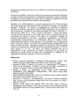 exposición permisible para sílice tuvo un efecto en la reducción de la prevalencia
de silicosis.

Dumortier et al (2003), evidencian a través de marcadores de exposición obtenidos
a través de lavado broncoalveolar en trabajadores expuestos a fibras de asbesto
en Bélgica, que las medidas de control de los niveles de exposición han sido
eficientes en la reducción de la incidencia de la asbestosis.

Becklake, et al. (2005) realizaron un estudio retrospectivo con el fin de investigar
las consecuencias del mejoramiento de las condiciones de trabajo a lo largo de 6
décadas (1940–96) en mineros y trabajadores de industrias de asbestos
(molinos) en el Brasil. Incluyeron un total de 3634 trabajadores, con al menos un
año de exposición divididos en tres grupos de trabajo así: Grupo I (1940–66, n =
180), grupo II (1967–76, n = 1317), y grupo III (1977–96, n = 2137), de acuerdo
con los periodos de tiempo en los cuales se ha dado el mejoramiento de las
condiciones de trabajo. A todos se les aplicó un cuestionario completo de
síntomas respiratorios, Rx de tórax, y evaluación espirométrica. Los OR para
enfermedades parenquimatosas y/o enfermedad pleural no maligna fueron
significativamente menores en los grupos II y III comparados con los sujetos del
grupo I 0.29 (0.12–0.69) y 0.19 (0.08–0.45), respectivamente, independiente de la
edad y el hábito de fumar. Resultados similares se encontraron entre los grupos
cuando se compararon los períodos de latencia equivalentes (grupos I y II: 30–45
años; grupos II y III: 20 – 25 años). Los autores concluyen que con el
mejoramiento de las condiciones de higiene ocupacional en los países en
desarrollo es posible reducir el riesgo de consecuencias no malignas en los
trabajadores expuestos a asbestos en minería y molienda.

Referencias

o ACGIH. Industrial Ventilation: A Manual of Recommended Practice, 25th
  Edition Publication #2094 ISBN: 978-1-882417-52-0. 2004. 544 pages
o Becklake A Sette, S Kitamura, M Favero, D C Moreira-Filho, R Tavares, C
  Peres and M R E Bagatin, J A Neder, L E Nery, M Terra-Filho, J Kavakama, A
  Castelo, V Capelozzi, Occup. Environ. Med. 2005;62;381-389
o Bureau of mines U.S. department of the Interior. DUST CONTROL
  HANDBOOK FOR MINERALS PROCESSING. 1450 South rolling Road
  Baltimore for MD 21227-3998.
o DHHS (NIOSH) Publication No. 2003-147. Handbook for Dust Control in Mining
  Information Circular 9465, 2003 Jun; :1-131
o Dumortier P., Thimpont J., de Maertelaer V., De Vuyst P. Trends in asbestos
  body counts in bronchoalveolar lavage fluid over two decades. Eur Resp J
  2003; 22; 519-524.
o Graham. WGB, Vacek, PM, Morgan WKC, Muir DCF, Sisco- Cheng B.
  Radiographic abnormalities in long- tenure Vermont Granite Workers and the
  permissible exposure limit for crystalline silica. J Occup Environ Med 2001; 43:
  412- 417.



                                        76
 