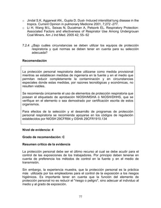 o Jindal S.K. Aggarwal AN., Gupta D. Dust- Induced interstitial lung disease in the
  tropics. Current Opinion in pulmonary Medicine 2001, 7;272 -277.
o Li H, Wang M.L, Seixas N, Ducatman A, Petsonk EL. Respiratory Protection:
  Associated Factors and efectiveness of Respirator Use Among Undergrouan
  Coal Miners. Am J Ind Med. 2005 42; 55- 62


7.2.4 ¿Bajo cuáles circunstancias se deben utilizar los equipos de protección
      respiratoria y qué normas se deben tener en cuenta para su selección
      adecuada?

Recomendación


La protección personal respiratoria debe utilizarse como medida provisional
mientras se establecen medidas de ingeniería en la fuente y en el medio que
permitan reducir completamente la contaminación y en circunstancias
especiales donde estas medidas, por razones tecnológicas y económicas, no
resulten viables.

Se recomienda únicamente el uso de elementos de protección respiratoria que
posean el etiquetado de aprobación NIOSH/MSHA ó NIOSH/DHHS, que se
verifique en el elemento o sea demostrado por certificación escrita de estos
organismos.

Para efectos de la selección y el desarrollo de programas de protección
personal respiratoria se recomienda apoyarse en los códigos de regulación
establecidos por NIOSH 29CFR84 y OSHA 29CFR1910.134


Nivel de evidencia: 4

Grado de recomendación: C

Resumen crítico de la evidencia

La protección personal debe ser el último recurso al cual se debe acudir para el
control de las exposiciones de los trabajadores. Por principio deben tenerse en
cuenta de preferencia los métodos de control en la fuente y en el medio de
transmisión.

Sin embargo, la experiencia muestra, que la protección personal es la práctica
más utilizada por los empleadores para el control de la exposición a los riesgos
higiénicos. Es importante tener en cuenta que la función del elemento de
protección personal no es reducir el "riesgo o peligro", sino adecuar al individuo al
medio y al grado de exposición.


                                         77
 