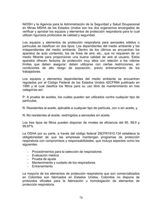 NIOSH y la Agencia para la Administración de la Seguridad y Salud Ocupacional
en Minas MSHA de los Estados Unidos son los dos organismos encargados de
verificar y aprobar los equipos y elementos de protección respiratoria para lo cual
utilizan rigurosos protocolos de calidad y seguridad.

Los equipos y elementos de protección respiratoria para aerosoles sólidos o
partículas se clasifican en dos tipos: Los dependientes del medio ambiente y los
independientes del medio ambiente. Dentro de los últimos se encuentran los
aparatos de auto contenido, los de línea de aire, etc., que no requieren de un
medio filtrante para proporcionar una buena calidad de aire al usuario. Estos
aparatos ofrecen factores de protección muy altos con relación a los valores
límites que deben asegurar; deben utilizarse con ciertas restricciones, en
condiciones de alto riesgo de exposición, previo entrenamiento de los
trabajadores.

Los equipos y elementos dependientes del medio ambiente se encuentran
regulados por el Código Federal de los Estados Unidos 42CFR84 publicado en
1995 y el cual clasifica los filtros para su uso libre de mantenimiento en tres
categorías así:

P: A prueba de aceites, los cuales pueden ser utilizados contra cualquier tipo de
partículas.

R: Resistentes al aceite, aplicable a cualquier tipo de partícula, con o sin aceite, y

N: No resistentes al aceite, restringidos a aerosoles sin aceite.

Los tres tipos de filtros pueden disponer de niveles de eficiencia del 95, 99.0 y
99.97%

La OSHA por su parte, a través del código federal 29CFR1910.134 establece la
obligatoriedad de que las empresas mantengan programas de protección
respiratoria con compromisos y responsabilidades, que incluya aspectos como los
siguientes:

   -   Procedimientos para la selección de respiradores
   -   Evaluación médica
   -   Prueba de ajuste
   -   Mantenimiento y cuidado de los respiradores
   -   Entrenamiento

La mayoría de los elementos de protección respiratoria que son comercializados
en Colombia son fabricados en Estados Unidos. Colombia no dispone de
protocolos oficiales para la fabricación u homologación de elementos de
protección respiratoria.



                                          78
 