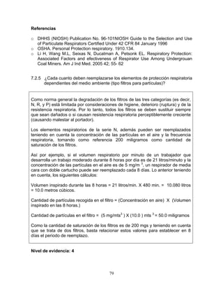 Referencias

o DHHS (NIOSH) Publication No. 96-101NIOSH Guide to the Selection and Use
  of Particulate Respirators Certified Under 42 CFR 84 January 1996
o OSHA. Personal Protection respiratory. 1910.134.
o Li H, Wang M.L, Seixas N, Ducatman A, Petsonk EL. Respiratory Protection:
  Associated Factors and efectiveness of Respirator Use Among Undergrouan
  Coal Miners. Am J Ind Med. 2005 42; 55- 62


7.2.5 ¿Cada cuanto deben reemplazarse los elementos de protección respiratoria
      dependientes del medio ambiente (tipo filtros para partículas)?


Como norma general la degradación de los filtros de las tres categorías (es decir,
N, R, y P) está limitada por consideraciones de higiene, deterioro (ruptura) y de la
resistencia respiratoria. Por lo tanto, todos los filtros se deben sustituir siempre
que sean dañados o si causan resistencia respiratoria perceptiblemente creciente
(causando malestar al portador).

Los elementos respiratorios de la serie N, además pueden ser reemplazados
teniendo en cuenta la concentración de las partículas en el aire y la frecuencia
respiratoria, tomando como referencia 200 miligramos como cantidad de
saturación de los filtros.

Así por ejemplo, si el volumen respiratorio por minuto de un trabajador que
desarrolla un trabajo moderado durante 8 horas por día es de 21 litros/minuto y la
concentración de las partículas en el aire es de 5 mg/m 3, un respirador de media
cara con doble cartucho puede ser reemplazado cada 8 días. Lo anterior teniendo
en cuenta, los siguientes cálculos:

Volumen inspirado durante las 8 horas = 21 litros/min. X 480 min. = 10.080 litros
= 10.0 metros cúbicos.

Cantidad de partículas recogida en el filtro = (Concentración en aire) X (Volumen
inspirado en las 8 horas.)

Cantidad de partículas en el filtro = (5 mg/mts3 ) X (10.0 ) mts 3 = 50.0 miligramos

Como la cantidad de saturación de los filtros es de 200 mgs y teniendo en cuenta
que se trata de dos filtros, basta relacionar estos valores para establecer en 8
días el periodo de reemplazo.


Nivel de evidencia: 4




                                         79
 