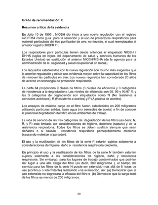 Grado de recomendación: C

Resumen crítico de la evidencia

En Julio 10 de 1995 , NIOSH dio inicio a una nueva regulación con el registro
42CFR84 como guía para la selección y el uso de protectores respiratorios para
material particulado del tipo purificador de aire, no forzado, el cual reemplazaba al
anterior registro 30CFR11.

Los respiradores para partículas tienen desde entonces el etiquetado NIOSH /
DHHS (siglas en ingles del departamento de salud y servicios humanos de los
Estados Unidos) en sustitución al anterior NIOSH/MSHA (de la agencia para la
administración de la seguridad y salud ocupacional en minas)

Los requisitos establecidos con la nueva regulación son mucho más exigentes que
la anterior regulación y existe una evidencia mayor sobre la capacidad de los filtros
de remover las partículas en aire. Los nuevos requisitos han considerado 20 años
de avance en tecnología de protección respiratoria.

La parte 84 proporciona 9 clases de filtros (3 niveles de eficiencia y 3 categorías
de resistencia a la degradación). Los niveles de eficiencia son 95, 99 y 99.97 % y
las 3 categorías de degradación son etiquetados como N (No resistente a
aerosoles aceitosos), R (Resistente a aceites) y P (A prueba de aceites).

Los ensayos de máxima carga en el filtro fueron establecidos en 200 miligramos
utilizando partículas sólidas, base agua (no aerosoles de aceite) a fin de conocer
la potencial degradación del filtro en los ambientes de trabajo.

La vida de servicio de las tres categorías de degradación de los filtros (es decir, N,
R, y P) esta limitada por consideraciones de higiene, deterioro (ruptura) y de la
resistencia respiratoria. Todos los filtros se deben sustituir siempre que sean
dañados o si causan           resistencia respiratoria perceptiblemente creciente
(causando malestar al portador).

El uso y la reutilización de los filtros de la serie P estarán sujetos solamente a
consideraciones de higiene, daño o resistencia respiratoria creciente.

En principio el uso y la reutilización de los filtros de la serie N también estarían
sujetos solamente a las consideraciones de higiene, daño y resistencia
respiratoria. Sin embargo, para los lugares de trabajo contaminados que podrían
dar lugar a una alta carga del filtro (es decir, 200 miligramos ), el tiempo del
servicio para los filtros de la serie N puede ser extendido más allá de 8 horas de
uso (continuo o intermitente) realizando una evaluación, asi: (a) Demostrar que el
uso extendido no degradará la eficacia del filtro o (b) Demostrar que la carga total
de los filtros es menos de 200 miligramos.




                                         80
 