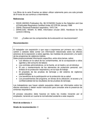 Los filtros de la serie R-series se deben utilizar solamente para una sola jornada
de 8 horas de uso continuo o intermitente.

Referencias

o DHHS (NIOSH) Publication No. 96-101NIOSH Guide to the Selection and Use
  of Particulate Respirators Certified Under 42 CFR 84 January 1996
o OSHA. Personal Protection respiratory. 1910.134.
o DHHS.CDC: NIOSH. IC 9465. Information circular 2003. Handbook for Dust
  control in Mining.


7.2.6     ¿Cuáles son los componentes de la educación en neumoconiosis?

Recomendación:


El trabajador con exposición o que vaya a exponerse por primera vez a sílice,
carbón o asbesto debe contar con información relacionada sobre los efectos
adversos de la exposición a estos agentes, las medidas de prevención y la razón
de los programas de vigilancia médica.
Debe proporcionársele información específica, entre otros temas, sobre:
    • Los efectos en la salud de los contaminantes, de la co-exposición a otros
       agentes y del consumo de tabaco
    • Los controles administrativos, en la fuente, en el medio y en el individuo
    • El uso y mantenimiento de los elementos de protección personal, con
       énfasis en la protección respiratoria y en la ropa de trabajo
    • El propósito de las pruebas de tamizaje y del sistema de vigilancia
       epidemiológica
    • Los beneficios de la participación en la protección de su salud
    • Los procedimientos del programa, en temas de la utilización, el acceso y la
       confidencialidad de los resultados de las pruebas de tamizaje.

Los trabajadores que hayan estado expuestos deben ser informados sobre los
efectos asociados y deben recibir instrucción para consultar ante la presencia de
síntomas respiratorios.

El proceso educativo debe hacerse en todos los niveles iniciando por el
empleador, teniendo en cuenta la normatividad existente a este respecto


Nivel de evidencia: 4

Grado de recomendación: C




                                       81
 