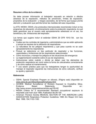 Resumen crítico de la evidencia

Se debe proveer información al trabajador expuesto en relación a efectos
adversos de la exposición, métodos de prevención, límites de exposición,
propósitos de la evaluación y riesgos asociados, de tal forma que busque pronta
atención y evaluación que permita tomar las medidas del caso requeridas.

La ATS, NIOSH, OSHA y los protocolos internacionales recomiendan incluir en los
programas de educación, el entrenamiento sobre la protección respiratoria, la cual
debe garantizar que el usuario está apropiadamente adiestrado en el uso, los
beneficios y las limitaciones del respirador.

Los temas que sugiere incluir el estándar OSHA 29 CFR 1910.134, son los
siguientes:
• Cuáles son los controles de ingeniería y administrativos que se están aplicando
   y porqué se requiere de la utilización de respiradores
• La naturaleza de los peligros respiratorios y qué pasa cuando no se usan
   apropiadamente los respiradores
• Porqué se selecciona un tipo particular de respirador y las funciones,
   capacidades y limitaciones de los respiradores seleccionados
• Cómo reconocer y manejar los peligros en las situaciones de emergencia
• La reglamentación existente sobre el uso de respiradores.
• Instrucciones sobre cuándo y dónde se deben usar los elementos de
   protección respiratoria así como sobre la forma de colocárselos correctamente
   y de cómo realizar el mantenimiento.
• Y una sesión práctica para que los trabajadores tengan la oportunidad de
   manejar el respirador siguiendo las instrucciones de cómo colocarlo, verificar
   su ajuste y operación.

Referencias

o OSHA. Special Emphasis Program on silicosis. (Página web) disponible en
  www.osha-slc.gov/Silica/Special/Emphasis.html
o ACOEM. Medical Surveillance of Workers Exposed to Crystalline Silica.
  Evidence           Based          Statements.         Disponible    en :
  http://www.acoem.org/guidelines/article.asp?ID=82
o NIOSH Criteria for a recommended Standard occupational exposure to
  respirable coal main dust 1995. Publication No.95-105
o American Thoracic Society MEDICAL SECTION OF THE AMERICAN LUNG
  ASSOCIATION Respiratory Protection Guidelines 1996 Am Respir Crit Care
  Med 1996; 154;1153-1165.




                                       82
 