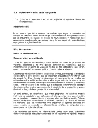 7.3   Vigilancia de la salud de los trabajadores


 7.3.1 ¿Cuál es la población objeto en un programa de vigilancia médica de
       neumoconiosis?

 Recomendación:


Se recomienda que todos aquellos trabajadores que vayan a desarrollar su
actividad en ambientes donde exista riesgo de neumoconiosis, trabajadores activos
que se encuentren en puestos de riesgo de neumoconiosis y trabajadores que
hayan estado, en el pasado, expuestos a riesgo de neumoconiosis, sean objeto de
un programa de vigilancia médica.


 Nivel de evidencia: 3

 Grado de recomendación: C

 Resumen crítico de la evidencia

 Todas las agencias ambientales y ocupacionales, así como los protocolos de
 vigilancia españoles y de otros países, coinciden en recomendar que se
 implemente un programa de vigilancia médica en los trabajadores que vayan,
 estén o hayan estado expuestos a sílice, polvo de carbón y asbestos.

 Los criterios de inclusión varían en las distintas fuentes, sin embargo, la tendencia
 es considerar a todos aquellos que se encuentren expuestos sin importar el nivel
 de exposición. Esto debido principalmente al mejoramiento de niveles de
 exposición en los ambientes laborales y a los largos periodos de latencia de las
 enfermedades asociadas con la exposición principalmente a asbestos y a polvo de
 sílice. También basado en la premisa que al detectarse tempranamente este tipo
 de enfermedades, y retirar oportunamente al trabajador de la exposición se puede
 disminuir el riesgo de la progresión de la enfermedad.

 En este sentido, se recomienda que estos programas de vigilancia médica
 incluyan a los trabajadores que se han encontrado expuestos y que ya no lo estén,
 por razones tales como cambios de ocupación, retiro voluntario o pensión. Esto se
 soporta en las guías del Ministerio de Sanidad y Consumo de España, en las que
 se menciona que los trabajadores con exposición a agentes causales de
 neumoconiosis, en el pasado o en el presente, se benefician de ser partícipes de
 un programa de vigilancia médica.

 Los resultados del estudio de Infante-Rivard (2005) sobre sílice, claramente
 demuestran que los trabajadores incluidos en un programa de vigilancia médica


                                          83
 