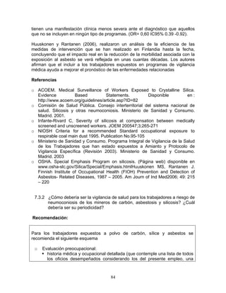 tienen una manifestación clínica menos severa ante el diagnóstico que aquellos
que no se incluyen en ningún tipo de programas. (OR= 0,60 IC95% 0.39 -0.92).

Huuskonen y Rantanen (2006), realizaron un análisis de la eficiencia de las
medidas de intervención que se han realizado en Finlandia hasta la fecha,
concluyendo que el impacto real en la reducción de la morbilidad asociada con la
exposición al asbesto se verá reflejada en unas cuantas décadas. Los autores
afirman que el incluir a los trabajadores expuestos en programas de vigilancia
médica ayuda a mejorar el pronóstico de las enfermedades relacionadas

Referencias

o ACOEM. Medical Surveillance of Workers Exposed to Crystalline Silica.
  Evidence           Based          Statements.         Disponible        en :
  http://www.acoem.org/guidelines/article.asp?ID=82
o Comisión de Salud Pública. Consejo interterritorial del sistema nacional de
  salud. Silicosis y otras neumoconiosis. Ministerio de Sanidad y Consumo.
  Madrid. 2001.
o Infante-Rivard C, Severity of silicosis at compensation between medically
  screened and unscreened workers. JOEM 200547;3;265-271
o NIOSH Criteria for a recommended Standard occupational exposure to
  respirable coal main dust 1995. Publication No.95-105
o Ministerio de Sanidad y Consumo. Programa Integral de Vigilancia de la Salud
  de los Trabajadores que han estado expuestos a Amianto y Protocolo de
  Vigilancia Específica (Revisión 2003). Ministerio de Sanidad y Consumo.
  Madrid. 2003
o OSHA. Special Emphasis Program on silicosis. (Página web) disponible en
  www.osha-slc.gov/Silica/Special/Emphasis.htmlHuuskonen MS, Rantanen J.
  Finnish Institute of Occupational Health (FIOH) Prevention and Detection of
  Asbestos- Related Diseases, 1987 – 2005. Am Journ of Ind Med2006; 49: 215
  – 220


 7.3.2 ¿Cómo debería ser la vigilancia de salud para los trabajadores a riesgo de
       neumoconiosis de los mineros de carbón, asbestosis y silicosis? ¿Cuál
       debería ser su periodicidad?

Recomendación:


Para los trabajadores expuestos a polvo de carbón, sílice y asbestos se
recomienda el siguiente esquema

 o   Evaluación preocupacional:
       historia médica y ocupacional detallada (que contemple una lista de todos
       los oficios desempeñados considerando los del presente empleo, una



                                       84
 