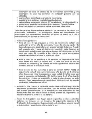 descripción de todas las tareas y de las exposiciones potenciales, y una
     descripción de todos los elementos de protección personal que ha
     utilizado),
     examen físico con énfasis en el sistema respiratorio,
     cuestionario de síntomas respiratorios estandarizado.
     radiografía de tórax según criterios OIT para la toma y la interpretación, y
     espirometría según los parámetros de la American Thoracic Society.
     Para los trabajadores expuestos a sílice, prueba de tuberculina.

Todas las pruebas deben realizarse siguiendo los parámetros de calidad por
profesionales entrenados. Las Radiografías deben ser interpretadas por
profesionales con entrenamiento específico en técnica de lectura de la OIT y
preferiblemente por lectores “B” certificados.

o Valoraciones periódicas:
    Para el caso de los expuestos a sílice, se recomienda realizar una
    evaluación al primer año de exposición, ya que la silicosis aguda y la
    tuberculosis pueden desarrollarse en un corto período de tiempo. A partir
    del segundo año y hasta el décimo de exposición debe hacerse un
    seguimiento periódico cada tres años y después del décimo año, se hará
    cada dos años. El contenido y los criterios de estos seguimientos
    deberán ser similares a los de la evaluación inicial

     Para el caso de los expuestos a los asbestos, el seguimiento se hará
     cada tercer año hasta el décimo año. Y cada dos años de ahí en
     adelante. El contenido y los criterios de estos seguimientos deberán ser
     similares a los de la evaluación inicial.

     Para el caso de los expuestos a polvo de carbón (NIOSH 1995), el
     seguimiento se hará con espirometría cada año durante los 3 primeros
     años después de iniciar la exposición y luego cada 2 ó 3 años hasta que
     cese la exposición del trabajador. RX de tórax cada 4 a 5 años durante
     los primeros 15 años de exposición y cada 3 años después de este
     periodo. Estas evaluaciones de seguimiento deberán incluir los demás
     parámetros de la valoración inicial.

o Evaluación final cuando el trabajador se retira del sitio de trabajo o de la
  exposición. (Evaluación postocupacional), con las mismas características
  del examen preocupacional. Si al momento de esta evaluación no han
  transcurrido más de 6 meses desde el último examen de seguimiento, se
  recomienda omitir la toma de la RX de tórax.

o Todos los trabajadores que hayan estado expuestos a sílice o asbestos
  deberían ser incluidos en un programa de seguimiento posterior a la
  finalización de la exposición. Su periodicidad será definida de acuerdo con el
  criterio médico y su contenido mínimo debería ser:



                                      85
 