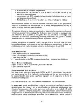 cuestionario de síntomas respiratorios
        historia clínica completa en la que se explore sobre los hábitos y las
        exposiciones ambientales
        seguimiento a la TBC a través de la aplicación de la tuberculina (en caso
        de los expuestos a sílice)
        RX de tórax y de espirometría deberá ser determinada por el médico

Adicionalmente, deben incluirse las medidas antitabáquicas en los programas
debido a la evidencia del desarrollo de EPOC en los trabajadores expuestos y al
efecto sinérgico para las otras patologías.

En caso de detectarse alguna anormalidad en alguno de los puntos mencionados
(síntomas, examen físico, radiografía de tórax ó espirometría), en cualquiera de
los momentos de evaluación, el trabajador debe ser remitido a neumología para
completar la evaluación y definir seguimientos posteriores, incluyendo la prueba
de tuberculina en sintomáticos respiratorios expuestos a sílice.

Cuando se detecte un caso de neumoconiosis en una empresa debe hacerse
búsqueda activa de otros casos entre los trabajadores expuestos y evaluar las
medidas de control implementadas, así como la clasificación de los GES


Nivel de evidencia:
4 para la periodicidad de los exámenes
3 para los cuestionarios de síntomas respiratorios
2 para el uso de RX
2++ para el monitoreo de TBC en expuestos a sílice y en pacientes silicóticos.

Grado de recomendación:
B para el uso de RX de seguimiento y monitoreo de TBC.
C para los otros aspectos.

Resumen crítico de la evidencia
Los organismos internacionales como NIOSH y OSHA coinciden en recomendar
que los componentes de la vigilancia médica, deban ser los que se mencionan en
la recomendación. Las guías españolas agregan en el programa, la toma de
medidas antitabáquicas.

Las características de cada uno de estos componentes son las siguientes:

La anamnesis puede ser obtenida a través de un cuestionario enfocándose en las
características del riesgo y en la identificación de síntomas relacionados con
silicosis, tuberculosis, enfermedad pulmonar obstructiva, enfermedad del tejido
conectivo y cáncer pulmonar. Los puntos a considerar sobre las características del
riesgo incluyen la identificación del inicio y la duración de la exposición, intensidad,
descripción de todos los trabajos asociados con la exposición a sílice, carbón o



                                          86
 