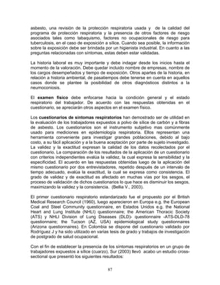 asbesto, una revisión de la protección respiratoria usada y de la calidad del
programa de protección respiratoria y la presencia de otros factores de riesgo
asociados tales como tabaquismo, factores no ocupacionales de riesgo para
tuberculosis, en el caso de exposición a sílice. Cuando sea posible, la información
sobre la exposición debe ser brindada por un higienista industrial. En cuanto a las
preguntas relacionadas con síntomas, estas deben estar validadas.

La historia laboral es muy importante y debe indagar desde los inicios hasta el
momento de la valoración. Debe quedar incluido nombre de empresas, nombre de
los cargos desempeñados y tiempo de exposición. Otros apartes de la historia, en
relación a historia ambiental, de pasatiempos debe tenerse en cuenta en aquellos
casos donde se plantee la posibilidad de otros diagnósticos distintos a la
neumoconiosis.

El examen físico debe enfocarse hacia la condición general y el estado
respiratorio del trabajador. De acuerdo con las respuestas obtenidas en el
cuestionario, se apreciarán otros aspectos en el examen físico.

Los cuestionarios de síntomas respiratorios han demostrado ser de utilidad en
la evaluación de los trabajadores expuestos a polvo de sílice de carbón y a fibras
de asbesto. Los cuestionarios son el instrumento subjetivo mas comúnmente
usado para mediciones en epidemiología respiratoria. Ellos representan una
herramienta conveniente para investigar grandes poblaciones, debido al bajo
costo, a su fácil aplicación y a la buena aceptación por parte de sujeto investigado.
La validez y la exactitud expresan la calidad de los datos recolectados por el
cuestionario. La comparación de los resultados de la aplicación de un cuestionario
con criterios independientes evalúa la validez, la cual expresa la sensibilidad y la
especificidad. El acuerdo en las respuestas obtenidas luego de la aplicación del
mismo cuestionario por dos entrevistadores, repetido después de un intervalo de
tiempo adecuado, evalúa la exactitud, la cual se expresa como consistencia. El
grado de validez y de exactitud es afectado en muchas vías por los sesgos, el
proceso de validación de dichos cuestionarios lo que hace es disminuir los sesgos,
maximizando la validez y la consistencia. (Bellia V., 2003).

El primer cuestionario respiratorio estandarizado fue el propuesto por el British
Medical Research Council (1960), luego aparecieron en Europa e.g. the European
Coal and Steel Community questionnaire, en Estados Unidos e.g. the National
Heart and Lung Institute (NHLI) questionnaire; the American Thoracic Society
(ATS) y NHLI Division of Lung Diseases (DLD)- questionnaire -ATS-DLD-78
questionnaire; the Tucson (AZ, USA) epidemiological study questionnaires
(Arizona questionnaires). En Colombia se dispone del cuestionario validado por
Rodríguez J y ha sido utilizado en varias tesis de grado y trabajos de investigación
de postgrado de salud ocupacional.

Con el fin de establecer la presencia de los síntomas respiratorios en un grupo de
trabajadores expuestos a sílice (cuarzo), Sur (2003) llevó acabo un estudio cross-
sectional que presentó los siguientes resultados:


                                         87
 