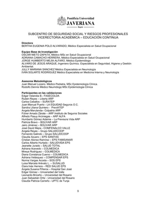 SUBCENTRO DE SEGURIDAD SOCIAL Y RIESGOS PROFESIONALES
          VICERECTORIA ACADÉMICA – EDUCACIÓN CONTINUA
Directora
BERTHA EUGENIA POLO ALVARADO, Médico Especialista en Salud Ocupacional

Equipo Base de Investigación
OSCAR NIETO ZAPATA, Médico MSc en Salud Ocupacional
ADRIANA CAMACHO HERRERA, Médico Especialista en Salud Ocupacional
JORGE HUMBERTO MEJÍA ALFARO, Médico Epidemiólogo
ALVARO DE JESÚS ARAQUE. Ingeniero Químico. Especialista en Seguridad, Higiene y Gestión
Ambiental.
JULLY MARIANA SANCHEZ Médico Especialista en Neumología
IVÁN SOLARTE RODRIGUEZ Médico Especialista en Medicina Interna y Neumología


Asesores Metodológicos
Juan Manuel Lozano. Médico Pediatra, MSc Epidemiología Clínica.
Rodolfo Dennis Médico Neumólogo MSc Epidemiologia Clínica

Participantes en las validaciones
Edgar Velandia B.- FASECOLDA
Rubén Reyes – Liberty ARP
Carlos Ceballos – SURATEP
Juan Manual Puerto - LA EQUIDAD Seguros O.C.
Sandra Liliana Quintero - PreviATEP
Angela Marulanda– Colpatria ARP
Fúlver Amado Zárate – ARP Instituto de Seguros Sociales
Alfredo Pasuy Arciniegas – ARP ALFA
Humberto Gómez Adaime – La Previsora Vida ARP
Patricia Bravo – BOLIVAR ARP
Jairo Jiménez – BOLIVAR ARP
José David Mejía - COMFENALCO VALLE
Angela Reyes – Grupo SALUDCOOP
Fernando Galindo – Grupo SALUDCOOP
Claudia Azuero – EPS SANITAS
Cristian Alonso Ramírez – EPS FAMISANAR
Carlos Alberto Hurtado - SALUDVIDA EPS
Jeanette Jurado – SALUD TOTAL
Adriana Acevedo – COLMEDICA
Mireya Rodríguez – COLMEDICA
Diana Constanza Cuervo – COLMEDICA
Adriana Velásquez – COMPENSAR EPS
Norma Vargas Acosta – SOS EPS
Luisa Marcela Arévalo L. – SUSALUD
Clara Inés Herrera – RED SALUD EPS
Angela Susana Piñeros – Hospital San José
Edgar Gómez – Universidad del Valle
Leonardo Briceño – Universidad del Rosario
Juan Sebastián Ortiz - Universidad del Rosario
Claudia Patricia Carreño - UPTC de Tunja



                                              8
 