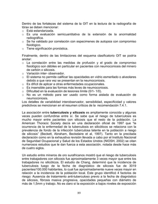 Dentro de las fortalezas del sistema de la OIT en la lectura de la radiografía de
tórax se deben mencionar:
o Está estandarizada.
o Es una evaluación semicuantitativa de la extensión de la anormalidad
    radiográfica.
o Se ha validado por correlación con especimenes de autopsia con compromiso
    fisiológico.
o Tiene significación pronóstica.

Finalmente, dentro de las limitaciones del esquema clasificatorio OIT se podría
anotar:
o La correlación entre las medidas de profusión y el grado de compromiso
   fisiológico son débiles en particular en pacientes con neumoconiosis del minero
   de carbón o silicosis.
o Variación inter- observador.
o El sistema no permite calificar las opacidades en vidrio esmerilado o alveolares
   debido a que rara vez se presentan en la neumoconiosis.
o Es difícil de aplicar a otras enfermedades ocupacionales.
o Es insensible para las formas más leves de neumoconiosis.
o Dificultad en la evaluación de lesiones límite (0/1- 1/0).
o No es un método para ser usado como forma aislada de evaluación de
   neumoconiosis.
Los detalles de variabilidad interobservador, sensibilidad, especificidad y valores
predictivos se mencionan en el resumen críticos de la recomendación 7.4.1.

La asociación entre tuberculosis y silicosis es ampliamente conocida y algunas
veces pueden confundirse entre sí. Se sabe que el riesgo de tuberculosis es
mucho mayor entre pacientes con silicosis que el resto de la población. La
American Thoracic Society decía en una declaración oficial de 1997 que “la
ocurrencia de la enfermedad de la tuberculosis en silicóticos se relaciona con la
prevalencia de fondo de la infección tuberculosa latente en la población a riesgo
de silicosis” (Beckett, Abraham, Beckelaire et al, 1997). Tanto en la precitada
declaración como en la exhaustiva revisión llevada a cabo por el Instituto Nacional
de Seguridad Ocupacional y Salud de los Estados Unidos (NIOSH, 2002) se citan
numerosos estudios que le dan fuerza a esta asociación, notada desde hace más
de cuatro siglos.

Un estudio entre mineros de oro surafricanos mostró que el riesgo de tuberculosis
entre trabajadores con silicosis fue aproximadamente 3 veces mayor que entre los
trabajadores no silicóticos. El estudio de Chang, determinó que la incidencia de
tuberculosis luego de la fecha de diagnóstico de silicosis fue de 3019
pacientes/100.000 habitantes, lo cual fue aproximadamente nueve veces mayor en
relación a la incidencia de la población local. Este grupo identificó 4 factores de
riesgo: Ausencia de tratamiento anti-tuberculoso previo a la fecha de diagnóstico
de silicosis, fibrosis masiva progresiva, opacidades pequeñas con diámetro de
más de 1,5mm y trabajo. No es claro sí la exposición a bajos niveles de exposición


                                        89
 