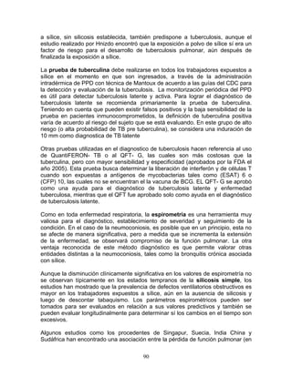 a sílice, sin silicosis establecida, también predispone a tuberculosis, aunque el
estudio realizado por Hnizdo encontró que la exposición a polvo de sílice sí era un
factor de riesgo para el desarrollo de tuberculosis pulmonar, aún después de
finalizada la exposición a sílice.

La prueba de tuberculina debe realizarse en todos los trabajadores expuestos a
sílice en el momento en que son ingresados, a través de la administración
intradérmica de PPD con técnica de Mantoux de acuerdo a las guías del CDC para
la detección y evaluación de la tuberculosis. La monitorización periódica del PPD
es útil para detectar tuberculosis latente y activa. Para lograr el diagnóstico de
tuberculosis latente se recomienda primariamente la prueba de tuberculina.
Teniendo en cuenta que pueden existir falsos positivos y la baja sensibilidad de la
prueba en pacientes inmunocomprometidos, la definición de tuberculina positiva
varía de acuerdo al riesgo del sujeto que se está evaluando. En este grupo de alto
riesgo (o alta probabilidad de TB pre tuberculina), se considera una induración de
10 mm como diagnostica de TB latente

Otras pruebas utilizadas en el diagnostico de tuberculosis hacen referencia al uso
de QuantiFERON- TB o al QFT- G, las cuales son más costosas que la
tuberculina, pero con mayor sensibilidad y especificidad (aprobados por la FDA el
año 2005). Esta prueba busca determinar la liberación de interferón γ de células T
cuando son expuestas a antígenos de mycobacterias tales como (ESAT) 6 o
(CFP) 10, las cuales no se encuentran el la vacuna de BCG. EL QFT- G se aprobó
como una ayuda para el diagnóstico de tuberculosis latente y enfermedad
tuberculosa, mientras que el QFT fue aprobado solo como ayuda en el diagnóstico
de tuberculosis latente.

Como en toda enfermedad respiratoria, la espirometría es una herramienta muy
valiosa para el diagnóstico, establecimiento de severidad y seguimiento de la
condición. En el caso de la neumoconiosis, es posible que en un principio, esta no
se afecte de manera significativa, pero a medida que se incrementa la extensión
de la enfermedad, se observará compromiso de la función pulmonar. La otra
ventaja reconocida de este método diagnóstico es que permite valorar otras
entidades distintas a la neumoconiosis, tales como la bronquitis crónica asociada
con sílice.

Aunque la disminución clínicamente significativa en los valores de espirometría no
se observan típicamente en los estados tempranos de la silicosis simple, los
estudios han mostrado que la prevalencia de defectos ventilatorios obstructivos es
mayor en los trabajadores expuestos a sílice, aún en la ausencia de silicosis y
luego de descontar tabaquismo. Los parámetros espirométricos pueden ser
tomados para ser evaluados en relación a sus valores predictivos y también se
pueden evaluar longitudinalmente para determinar sí los cambios en el tiempo son
excesivos.

Algunos estudios como los procedentes de Singapur, Suecia, India China y
Sudáfrica han encontrado una asociación entre la pérdida de función pulmonar (en


                                        90
 