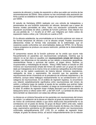 ausencia de silicosis) y niveles de exposición a sílice que están por encima de las
recomendaciones de OSHA. Otros autores no han encontrado esta asociación tan
firme cuando se establece la relación con rangos de exposición a sílice permisibles
por OSHA.

El estudio de Hertzberg (2002) realizado con una cohorte de trabajadores y
pensionados de una fundición automotriz sin silicosis, demostró que a pesar de
tenerse niveles permisibles de sílice, había una asociación consistente entre
exposición acumulada de sílice y pérdida de función pulmonar. Esta relación fue
de una pérdida de 1,1 mL/año en el VEF1 por miligramo por metro cúbico de
exposición media a sílice y de 1,6mL/año en cuanto a CVF.

En la silicosis establecida, las anormalidades en la función pulmonar son raras en
las formas tempranas de silicosis o en la silicosis simple. Pueden encontrarse
alteraciones mixtas en formas más avanzadas de la enfermedad, que en
ocasiones puede confundirse con anormalidades dadas por EPOC. En la fibrosis
masiva progresiva se produce una severa restricción, pérdida de la distensibilidad
e hipoxemia.

El compromiso severo de la función pulmonar se ha creído que ocurre más
frecuentemente en pacientes con neumoconiosis complicada, mientras que la
relación no es tan clara en aquellos con neumoconiosis simple del minero de
carbón. Las diferencias en los estudios se han debido a situaciones geográficas,
características físicas o químicas del carbón, el origen étnico, factores no
ocupacionales y metodologías de estudio. Wang (1999) realizó un estudio en 205
mineros con neumoconiosis simple del minero de carbón con un grupo de control
dado por trabajadores de la misma mina sin evidencia radiográfica de enfermedad.
A todos se les realizó cuestionario de historia laboral, síntomas respiratorios,
radiografía de tórax y espirometría. Se encontró que los pacientes con
neumoconiosis tenían incremento en la prevalencia de síntomas respiratorios y de
enfisema, aunque estos hallazgos necesariamente no se correlacionaron con la
categoría de neumoconiosis. En el análisis de regresión logística, no encontraron
una relación estadísticamente significativa entre neumoconiosis del minero de
carbón y enfisema luego de realizar el ajuste de las variables que podrían haber
causado confusión. En todos los modelos, el riesgo se incrementaba en relación a
la edad. El análisis de regresión linear múltiple demostró que el antecedente de
tabaquismo tenía un efecto sobre VEF1 y del VEF1/CVF. La cantidad de años bajo
tierra también se relacionaron con estas dos últimas variables.

La disnea es un síntoma frecuente en los pacientes con neumoconiosis del minero
de carbón. La validación de la disnea en relación al grado de obstrucción pulmonar
es motivo de controversia debido a que dicha obstrucción frecuentemente no se
correlaciona con el grado de disnea. El grupo de Bauer (2001) ante esto, realizó
un estudio donde investigó la asociación entre el grado de disnea y los índices de
ergo- espirometría submáxima en 66 trabajadores del carbón con neumoconiosis
confirmada radiográficamente (OIT >1/0). En un análisis de regresión linear
múltiple, el grado de disnea clínica, se asoció independientemente con la relación


                                        91
 