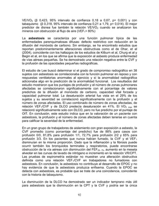 VE/VO2 (β 0,423, 95% intervalo de confianza 0,18 a 0,67, p= 0,001) y con
tabaquismo (β 0,318, 95% intervalo de confianza 0,21 a 1,79, p= 0,014). El mejor
predictor de disnea fue también la relación VE/VO2 cuando se analizaron los
mineros con obstrucción al flujo de aire (VEF1< 80%)

La asbestosis se caracteriza por una función pulmonar típica de las
enfermedades parenquimatosas difusas: defecto restrictivo con reducción en la
difusión del monóxido de carbono. Sin embargo, se ha encontrado estudios que
reportan predominantemente alteraciones obstructivas como el de Ohar, et al
(2004), coincidente con los hallazgos de los estudios de Kilburn et al, Churg et al y
Begin et al, en los que se afirma que la exposición al asbesto produce enfermedad
de vías aéreas pequeñas. Se ha demostrado una relación negativa entre la CVF y
la profusión de las opacidades pequeñas radiográficas.

El estudio de Lee buscó determinar sí el grado de compromiso radiográfico en 38
sujetos con asbestosis se correlacionaba con la función pulmonar en reposo y con
respuestas ventilatorias anormales al ejercicio y sí la anormalidad radiográfica
adicionaba algo en la predicción de la anormalidad funcional. Los resultados del
estudio mostraron que los puntajes de profusión y el número de zonas pulmonares
afectadas se correlacionaron significativamente con el porcentaje de valores
predichos de la difusión al monóxido de carbono, capacidad vital forzada y
capacidad pulmonar total. La desaturación arterial fue vista en el 29% de los
sujetos y su severidad se correlacionó significativamente con la profusión y el
número de zonas afectadas. El uso combinado de número de zonas afectadas, de
relación VEF1/CVF y de DLCO predecía desaturación en 41%. El VO2 max se
relacionó significativamente solo con DLCO, pero no fue predicho por el puntaje de
OIT. En conclusión, este estudio indica que en la valoración de un paciente con
asbestosis, la profusión y el número de zonas afectadas deben tenerse en cuenta
para calificar la severidad de la enfermedad.

En un gran grupo de trabajadores de aislamiento con gran exposición a asbesto, la
CVF promedio (como porcentaje del predicho) fue de 88% para casos con
profusión 0/0, 81,8% para profusión 1/1, 72,7% para profusión 2/2 y 65% para
profusión 3/3. En los pacientes que nunca habían fumado, la CVF y el VEF1
disminuían en la misma proporción. Dado que la inflamación y la fibrosis puede
ocurrir también los bronquiolos terminales y respiratorios, puede encontrarse
obstrucción de la vía aéreas con disminución del FEF25- 75, aumento en la meseta
alveolar en las curvas de lavado de nitrógeno e incremento en la relación VR/CPT.
Las pruebas de espirometría estándar no muestran una alteración obstructiva
definida como una relación VEF1/CVF en trabajadores no fumadores con
asbestosis. En conclusión, la asbestosis no contribuye al desarrollo de EPOC y no
hay evidencia de que la asbestosis produzca enfisema. Cuando la EPOC se
detecta con asbestosis, es probable que se trate de una coincidencia, coincidente
con la historia de tabaquismo.

La disminución de la DLCO ha demostrado ser un indicador temprano más útil
para asbestosis que la disminución en la CPT y la CVF y podría ser la única


                                         92
 