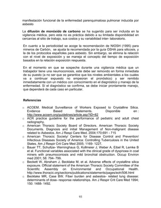 manifestación funcional de la enfermedad parenquimatosa pulmonar inducida por
asbesto

La difusión de monóxido de carbono se ha sugerido para ser incluida en la
vigilancia médica, pero esta no es práctica debido a su limitada disponibilidad en
cercanías al sitio de trabajo, sus costos y su variabilidad inter- laboratorio.

En cuanto a la periodicidad se acoge la recomendación de NIOSH (1995) para
mineros de Carbón, se ajusta la recomendada por la guía OSHA para silicosis, y
la de los protocolos españoles para asbesto. Sin embargo, se elimina la relación
con el nivel de exposición y se maneja el concepto del tiempo de exposición
basados en la relación exposición respuesta.

En el momento en que se sospeche durante una vigilancia médica que un
trabajador tiene una neumoconiosis, este debe ser removido en forma inmediata
de su puesto (a no ser que se garantice que los niveles ambientales a los cuales
va a continuar expuesto no empeoran el pronóstico) y ser remitido
inmediatamente con un médico con conocimiento en el diagnóstico y manejo de la
enfermedad. Sí el diagnóstico se confirma, se debe iniciar prontamente manejo,
que dependerá de cada caso en particular.


Referencias

o ACOEM. Medical Surveillance of Workers Exposed to Crystalline Silica.
  Evidence            Based           Statements.            Disponible         en :
  http://www.acoem.org/guidelines/article.asp?ID=82
o ACR practice guideline for the performance of pediatric and adult chest
  radiography.
o American Thoracic Society Board of Directors. American Thoracic Society
  Documents. Diagnosis and initial Management of Non-malignant disease
  related to Asbestos. Am J Respi Care Med. 2004;170;691 - 715
o American Thoracic Society/ Centers for Disease Control and Prevention/
  Infectious Diseases Society of America: Controlling Tuberculosis in the United
  States. Am J Respir Crit Care Med 2005; 1169- 1227.
o Bauer TT, Schultze- Werninghaus G, Kollmeier J, Weber A, Eibel R, Lemke B
  et al. Functional variables associated with the clinical grade of dyspnoea in coal
  miners with pneumoconiosis and mild bronchial obstruction. Occup Environ
  med 2001; 58: 794- 799.
o Beckett W, Abraham J, Becklake M, et al. Adverse effects of crystalline silica
  exposure. Official statement of the American Thoracic Society Committee of the
  Scientific Assembly on Environmental and Occupational Health.
  http://www.thoracic.org/sections/publications/statements/pages/eoh/506.html
o Becklake MR, Case BW. Fiber burden and asbestos- related lung disease:
  determinants of dose- response relationships. Am J Respir Crit Care Med 1994;
  150: 1488- 1492.



                                        93
 