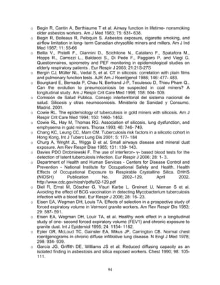 o Begin R, Cantin A, Berthiaume T et al. Airway function in lifetime- nonsmoking
  older asbestos workers. Am J Med 1983; 75: 631- 638.
o Begin R, Boileaus R, Peloquin S. Asbestos exposure, cigarette smoking, and
  airflow limitation in long- term Canadian chrysoltile miners and millers. Am J Ind
  Med 1987; 11: 55-66
o Bellia V., Pistelli F., Giannini D., Scichilone N., Catalano F., Spatafora M.,
  Hopps R., Carrozzi L., Baldacci S., Di Pede F., Paggiaro P. and Viegi G.
  Questionnaires, spirometry and PEF monitoring in epidemiological studies on
  elderly respiratory patients . Eur Respir J 2003; 21:21S-27S
o Bergin CJ, Müller NL, Vedal S, et al. CT in silicosis: correlation with plain films
  and pulmonary function tests. AJR Am J Roentgenol 1986; 146: 477- 483.
o Bourgkard E, Bernada P, Chau N, Bertrand J-P, Teculescu D, Thieu Pham Q..
  Can the evolution to pneumoconiosis be suspected in coal miners? A
  longitudinal study. Am J Respir Crit Care Med 1998; 158: 504- 509.
o Comisión de Salud Pública. Consejo interterritorial del sistema nacional de
  salud. Silicosis y otras neumoconiosis. Ministerio de Sanidad y Consumo.
  Madrid. 2001.
o Cowie RL. The epidemiology of tuberculosis in gold miners with silicosis. Am J
  Respir Crit Care Med 1994; 150: 1460- 1462.
o Cowie RL, Hay M, Thomas RG. Association of silicosis, lung dysfunction, and
  emphysema in gold miners. Thorax 1993; 48: 746- 749.
o Chang KC, Leung CC, Mam CM. Tuberculosis risk factors in a silicotic cohort in
  Hong Kong. Int J Tuberc Lung Dis 2001; 5: 177- 184
o Churg A, Wright JL, Wiggs B et al. Small airways disease and mineral dust
  exposure. Am Rev Respir Dise 1985; 131: 139- 143.
o Davies PDO Drobniewski F. The use of interferon- γ- based blood tests for the
  detection of latent tuberculosis infection. Eur Respir J 2006; 28: 1- 3.
o Department of Health and Human Services - Centers for Disease Control and
  Prevention - National Institute for Occupational Safety and Health. Health
  Effects of Occupational Exposure to Respirable Crystalline Silica. DHHS
  (NIOSH)           Publication       No.         2002–129,        April       2002.
  http://www.cdc.gov/niosh/pdfs/02-129.pdf
o Diel R, Ernst M, Döscher G, Visuri Karbe L, Greinert U, Nieman S et al.
  Avoiding the effect of BCG vaccination in detecting Mycobacterium tuberculosis
  infection with a blood test. Eur Respir J 2006; 28: 16- 23.
o Eisen EA, Wegman DH, Louis TA. Effects of selection in a prospective study of
  forced expiratory volume in Vermont granite workers. Am Rev Respir Dis 1983;
  29: 587- 591.
o Eisen EA, Wegman DH, Louir TA, et al. Healthy work effect in a longitudinal
  study of one- second forced expiratory volume (FEV1) and chronic exposure to
  granite dust. Int J Epidemiol 1995; 24: 1154- 1162.
o Epler GR, McLoud TC, Gainsler EA, Mikus JP, Carrington CB. Normal chest
  roentgenograms in chronic diffuse infiltrative lung disease. N Engl J Med 1978;
  298: 934- 939.
o García JG, Griffith DE, Williams JS et al. Reduced diffusing capacity as an
  isolated finding in asbestosis and silica exposed workers. Chest 1990; 98: 105-
  111.


                                         94
 