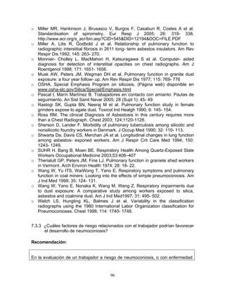 o Miller MR, Hankinson J, Brusasco V, Burgos F, Casaburi R, Costes A et al.
  Standardisation of spirometry. Eur Resp J 2005; 26: 319- 338.
  http://www.acr.org/s_acr/bin.asp?CID=545&DID=12194&DOC=FILE.PDF
o Miller A, Lilis R, Godbold J et al. Relationship of pulmonary function to
  radiographic interstitial fibrosis in 2611 long- term asbestos insulators. Am Rev
  Respir Dis 1992; 145: 263- 270.
o Monnier- Cholley L, MacMahon H, Katsuragawa S et al. Computer- aided
  diagnosis for detection of interstitial opacities on chest radiographs. Am J
  Roentgenol 1998; 171: 1651- 1656.
o Musk AW, Peters JM, Wegman DH et al. Pulmonary function in granite dust
  exposure: a four year follow- up. Am Rev Respir Dis 1977; 115: 769- 776
o OSHA. Special Emphasis Program on silicosis. (Página web) disponible en
  www.osha-slc.gov/Silica/Special/Emphasis.html
o Pascal I, Marín Martínez B. Trabajadores en contacto con amianto: Pautas de
  seguimiento. An Sist Sanit Navar 2005; 28 (Supl 1): 45- 49.
o Rastogi SK, Gupta BN, Neeraj M et al. Pulmonary function study in female
  grinders expose to agate dust. Toxicol Ind Healgh 1990; 6: 145- 154.
o Ross RM. The clinical Diagnosis of Asbestosis in this century requires more
  than a Chest Radiograph. Chest 2003; 124;1120-1128.
o Sherson D, Lander F. Morbidity of pulmonary tuberculosis among silicotic and
  nonsilicotic foundry workers in Denmark. J Occup Med 1990; 32: 110- 113.
o Shwarta Da, Davis CS, Merchan JA et al. Longitudinal changes in lung function
  among asbestos- exponed workers. Am J Respir Crit Care Med 1994; 150:
  1243- 1249.
o SUHR H. Bang B, Moen BE. Respiratory Health Among Quartz-Exposed Slate
  Workers Occupational Medicine 2003;53:406–407
o Therialult GP, Peters JM, Fine LJ. Pulmonary function in graniete shed workers
  in Vermont. Arch Environ Health 1974; 28: 18- 22.
o Wang W, Yu ITS, WaiWong T, Yano E. Respiratory symptoms and pulmonary
  function in coal miners: Looking into the effects of simple pneumoconiosis. Am
  J Ind Med 1999; 35: 124- 131.
o Wang W, Yano E, Nonaka K, Wang M, Wang Z. Respiratory impairments due
  to dust exposure: A comparative study among workers exposed to silica,
  asbestos and coalmine dust. Am J Ind Med1997; 31: 495- 502.
o Welch LS, Hungting KL, Balmes J et al. Variability in the classification
  radiographs using the 1980 International Labor Organization classification for
  Pneumoconioses. Chest 1998; 114: 1740- 1748.


7.3.3 ¿Cuáles factores de riesgo relacionados con el trabajador podrían favorecer
      el desarrollo de neumoconiosis?

Recomendación:


En la evaluación de un trabajador a riesgo de neumoconiosis, o con enfermedad



                                        96
 