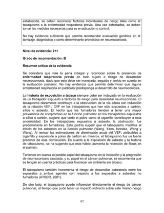 establecida, se deben reconocer factores individuales de riesgo tales como el
tabaquismo o la enfermedad respiratoria previa. Una vez detectados, se deben
tomar las medidas necesarias para su erradicación o control.

No hay evidencia suficiente que permita recomendar evaluación genética en el
tamizaje, diagnóstico o como determinante pronóstico en neumoconiosis.


Nivel de evidencia: 2++

Grado de recomendación: B

Resumen crítico de la evidencia

Se considera que vale la pena indagar y reconocer sobre la presencia de
enfermedad respiratoria previa en todo sujeto a riesgo de desarrollar
neumoconiosis, dado que esto debe ser manejado, seguido y tenido en cuenta en
la evaluación posterior. No hay evidencia que permita determinar que alguna
enfermedad respiratoria en particular predisponga al desarrollo de neumoconiosis.

La historia de exposición a tabaco siempre debe ser indagada en la evaluación
de un trabajador expuesto a factores de riesgo para desarrollar neumoconiosis. El
tabaquismo claramente contribuye a la obstrucción de la vía aérea con reducción
de la relación VEF1/ CVF en los trabajadores que han sido expuestos a carbón,
sílice o asbesto. El hecho que los fumadores tienden a tener una mayor
prevalencia de compromiso en la función pulmonar en los trabajadores expuestos
a sílice o carbón, sugiere que tanto el polvo como el cigarrillo contribuyen a esta
anormalidad. En los trabajadores expuestos a asbesto, la obstrucción fue
predominante en fumadores. Esto podría sugerir que el tabaquismo modifica el
efecto de los asbestos en la función pulmonar (Wang, Yano, Nonaka, Wang y
Wang). Al revisar las estimaciones de disminución anual del VEF1 atribuibles a
cigarrillo y exposición a polvo de carbón en mineros, el tabaquismo fue un fuerte
predictor de esta disminución. En cuanto a la exposición de asbesto y la historia
de tabaquismo, se ha sugerido que este hábito aumenta la retención de fibras en
el pulmón.

Teniendo en cuenta el posible papel del tabaquismo en la iniciación y la progresión
de neumoconiosis asociada, y su papel en el cáncer pulmonar, se recomienda que
se tengan en cuenta prácticas para favorecer un ambiente sin tabaco.

El tabaquismo también incrementa el riesgo de desarrollar asbestosis entre los
expuestos a ambos agentes con respecto a los expuestos a asbestos no
fumadores (ATSDR, 2001).

De otro lado, el tabaquismo puede influenciar directamente el riesgo de cáncer
pulmonar, al tiempo que pude tener un impacto indirecto sobre este mismo riesgo



                                        97
 