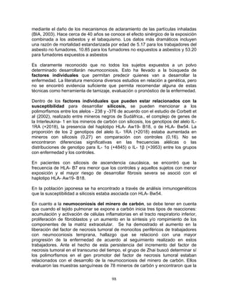 mediante el daño de los mecanismos de aclaramiento de las partículas inhaladas
(BIA, 2003). Hace cerca de 40 años se conoce el efecto sinérgico de la exposición
combinada a los asbestos y el tabaquismo. Los datos más dramáticos incluyen
una razón de mortalidad estandarizada por edad de 5.17 para los trabajadores del
asbesto no fumadores, 10.85 para los fumadores no expuestos a asbestos y 53.20
para fumadores expuestos a asbestos

Es claramente reconocido que no todos los sujetos expuestos a un polvo
determinado desarrollarán neumoconiosis. Esto ha llevado a la búsqueda de
factores individuales que permitan predecir quienes van a desarrollar la
enfermedad. La literatura menciona diversos estudios en relación a genética, pero
no se encontró evidencia suficiente que permita recomendar alguna de estas
técnicas como herramienta de tamizaje, evaluación o pronóstico de la enfermedad.

Dentro de los factores individuales que pueden estar relacionados con la
susceptibilidad para desarrollar silicosis, se pueden mencionar a los
polimorfismos entre los alelos - 238 y -376 de acuerdo con el estudio de Corbett et
al (2002), realizado entre mineros negros de Sudáfrica., el complejo de genes de
la Interleukina- 1 en los mineros de carbón con silicosis, los genotipos del alelo IL-
1RA (+2018), la presencia del haplotipo HLA- Aw19- B18, o de HLA- Bw54. La
proporción de los 2 genotipos del alelo IL- 1RA (+2018) estaba aumentada en
mineros con silicosis (0,27) en comparación con controles (0,16). No se
encontraron diferencias significativas en las frecuencias alélicas o las
distribuciones de genotipo para IL- 1α (+4845) o IL- 1β (+3953) entre los grupos
con enfermedad y los controles.

En pacientes con silicosis de ascendencia caucásica, se encontró que la
frecuencia de HLA- B7 era menor que los controles y aquellos sujetos con menor
exposición y el mayor riesgo de desarrollar fibrosis severa se asoció con el
haplotipo HLA- Aw19- B18.

En la población japonesa se ha encontrado a través de análisis inmunogenéticos
que la susceptibilidad a silicosis estaba asociada con HLA- Bw54.

En cuanto a la neumoconiosis del minero de carbón, se debe tener en cuenta
que cuando el tejido pulmonar se expone a carbón inicia tres tipos de reacciones:
acumulación y activación de células inflamatorias en el tracto respiratorio inferior,
proliferación de fibroblastos y un aumento en la síntesis y/o rompimiento de los
componentes de la matriz extracelular. Se ha demostrado el aumento en la
liberación del factor de necrosis tumoral de monocitos periféricos de trabajadores
con neumoconiosis temprana, hallazgo que se relacionó con una mayor
progresión de la enfermedad de acuerdo al seguimiento realizado en estos
trabajadores. Ante el hecho de esta persistencia del incremento del factor de
necrosis tumoral en el transcurso del tiempo, el grupo de Zhai buscó determinar sí
los polimorfismos en el gen promotor del factor de necrosis tumoral estaban
relacionados con el desarrollo de la neumoconiosis del minero de carbón. Ellos
evaluaron las muestras sanguíneas de 78 mineros de carbón y encontraron que la


                                         98
 