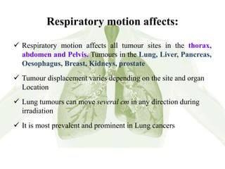 Respiratory motion affects:
 Respiratory motion affects all tumour sites in the thorax,
abdomen and Pelvis. Tumours in the Lung, Liver, Pancreas,
Oesophagus, Breast, Kidneys, prostate
 Tumour displacement varies depending on the site and organ
Location
 Lung tumours can move several cm in any direction during
irradiation
 It is most prevalent and prominent in Lung cancers
 