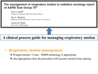 • Respiratory motion management
 If target motion >5 mm – RMM technology is appropriate
 also appropriate when the procedure will increase normal tissue sparing
A clinical process guide for managing respiratory motion
 