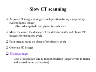 Slow CT scanning
 Acquire CT images at single couch position during a respiratory
cycle (slightly longer)
-Record amplitude and phase for each slice
 Move the couch the distance of the detector width and obtain CT
images for respiratory cycle
 Fuse images based on phase of respiratory cycle
 Generate 4D images
 Disadvantage
– Loss of resolution due to motion blurring (larger errors in tumor
and normal tissue delineation)
 