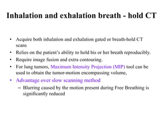 Inhalation and exhalation breath - hold CT
• Acquire both inhalation and exhalation gated or breath-hold CT
scans
• Relies on the patient’s ability to hold his or her breath reproducibly.
• Require image fusion and extra contouring.
• For lung tumors, Maximum Intensity Projection (MIP) tool can be
used to obtain the tumor-motion encompassing volume,
• Advantage over slow scanning method
– Blurring caused by the motion present during Free Breathing is
significantly reduced
 