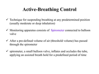 Active-Breathing Control
 Technique for suspending breathing at any predetermined position
(usually moderate or deep inhalation)
 Monitoring apparatus consists of Spirometer connected to balloon
valve
 After a pre-defined volume of air (threshold volume) has passed
through the spirometer
 spirometer, a small balloon valve, inflates and occludes the tube,
applying an assisted breath hold for a predefined period of time
 
