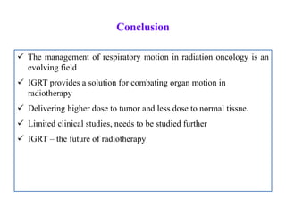 Conclusion
 The management of respiratory motion in radiation oncology is an
evolving field
 IGRT provides a solution for combating organ motion in
radiotherapy
 Delivering higher dose to tumor and less dose to normal tissue.
 Limited clinical studies, needs to be studied further
 IGRT – the future of radiotherapy
 