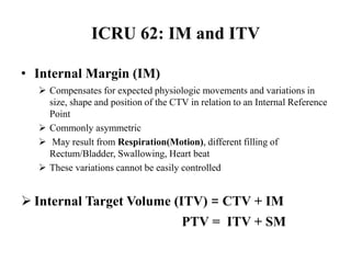 ICRU 62: IM and ITV
• Internal Margin (IM)
 Compensates for expected physiologic movements and variations in
size, shape and position of the CTV in relation to an Internal Reference
Point
 Commonly asymmetric
 May result from Respiration(Motion), different filling of
Rectum/Bladder, Swallowing, Heart beat
 These variations cannot be easily controlled
 Internal Target Volume (ITV) = CTV + IM
PTV = ITV + SM
 
