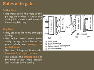 Gates or In-gates
Parting Gate:
• The metal enters the mold at the
parting plane when a part of the
casting is in the cope and a part of
the casting is in drag.
Step Gate:
• They are used for heavy and large
castings.
• The molten metal enters mold
cavity through a number of in-
gates, which are arranged in
vertical steps.
• The size of in-gates is normally
increased from top to bottom.
• This ensures the gradual filling of
the mold without mold erosion
and produces sound casting.
16
 