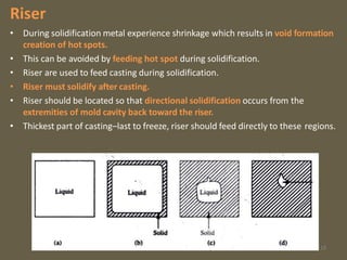 Riser
• During solidification metal experience shrinkage which results in void formation
creation of hot spots.
• This can be avoided by feeding hot spot during solidification.
• Riser are used to feed casting during solidification.
• Riser must solidify after casting.
• Riser should be located so that directional solidification occurs from the
extremities of mold cavity back toward the riser.
• Thickest part of casting–last to freeze, riser should feed directly to these regions.
18
 