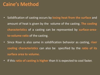 Caine’s Method
• Solidification of casting occurs by losing heat from the surface and
amount of heat is given by the volume of the casting. The cooling
characteristics of a casting can be represented by surface-area-
to-volume ratio of the casting.
• Since Riser is also same in solidification behavior as casting, riser
cooling characteristics can also be specified by the ratio of its
surface area to volume.
• If this ratio of casting is higher than it is expected to cool faster.
 