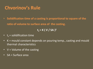 Chvorinov’s Rule
• Solidification time of a casting is proportional to square of the
ratio of volume to surface area of the casting.
ts = K ( V / SA )2
• ts = solidification time
• K = mould constant depends on pouring temp., casting and mould
thermal characteristics
• V = Volume of the casting
• SA = Surface area
 