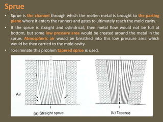 Sprue
• Sprue is the channel through which the molten metal is brought to the parting
plane where it enters the runners and gates to ultimately reach the mold cavity.
• If the sprue is straight and cylindrical, then metal flow would not be full at
bottom, but some low pressure area would be created around the metal in the
sprue. Atmospheric air would be breathed into this low pressure area which
would be then carried to the mold cavity.
• Toeliminate this problem tapered sprue is used.
9
 