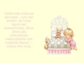 “ Gatos são criaturas gloriosas – que não podem, de modo algum ser subestimadas. Seus olhos são profundezas inexpugnáveis dos mistérios felinos” – Lesley Ann Ivory 