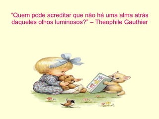 “ Quem pode acreditar que não há uma alma atrás daqueles olhos luminosos?” – Theophile Gauthier 