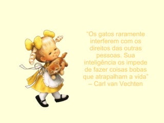 “ Os gatos raramente interferem com os direitos das outras pessoas. Sua inteligência os impede de fazer coisas bobas que atrapalham a vida” – Carl van Vechten 