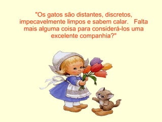 "Os gatos são distantes, discretos, impecavelmente limpos e sabem calar.   Falta mais alguma coisa para considerá-los uma excelente companhia?" 
