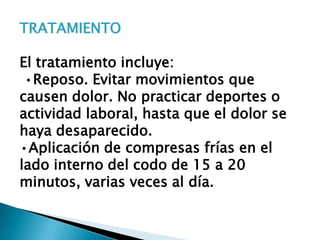 TRATAMIENTO

El tratamiento incluye:
 •Reposo. Evitar movimientos que
causen dolor. No practicar deportes o
actividad laboral, hasta que el dolor se
haya desaparecido.
•Aplicación de compresas frías en el
lado interno del codo de 15 a 20
minutos, varias veces al día.
 