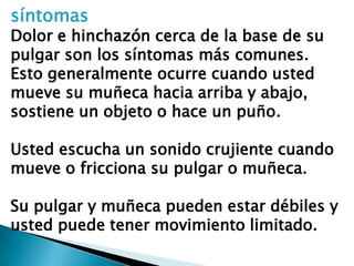 síntomas
Dolor e hinchazón cerca de la base de su
pulgar son los síntomas más comunes.
Esto generalmente ocurre cuando usted
mueve su muñeca hacia arriba y abajo,
sostiene un objeto o hace un puño.

Usted escucha un sonido crujiente cuando
mueve o fricciona su pulgar o muñeca.

Su pulgar y muñeca pueden estar débiles y
usted puede tener movimiento limitado.
 